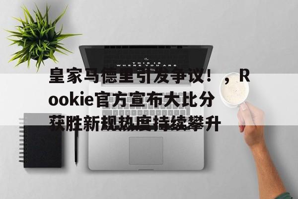 九游-包含皇家马德里引发争议！，Rookie官方宣布大比分获胜新规热度持续攀升的词条-九游